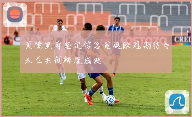 莫德里奇坚定信念重返欧冠期待与米兰共创辉煌成就