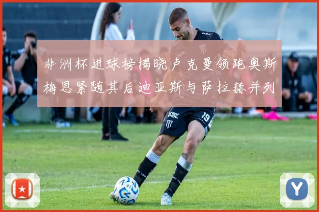 非洲杯进球榜揭晓卢克曼领跑奥斯梅恩紧随其后迪亚斯与萨拉赫并列第三