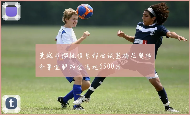 曼城与樱桃俱乐部洽谈塞梅尼奥转会事宜解约金高达6500万