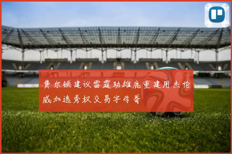 费尔顿建议雷霆助雄鹿重建用杰伦威加选秀权交易字母哥