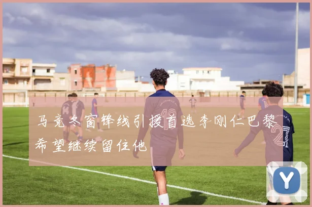 马竞冬窗锋线引援首选李刚仁巴黎希望继续留住他
