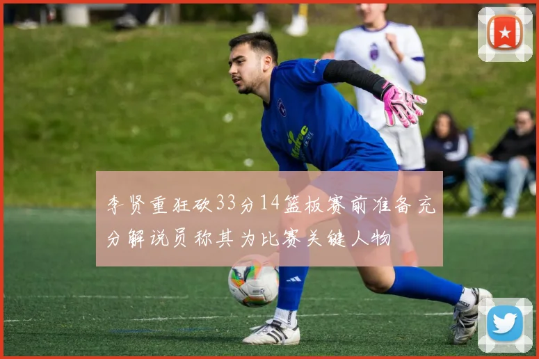 李贤重狂砍33分14篮板赛前准备充分解说员称其为比赛关键人物