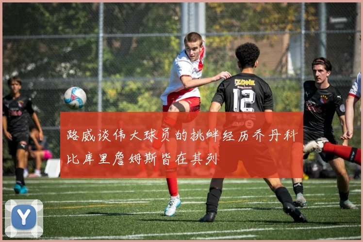 路威谈伟大球员的挑衅经历乔丹科比库里詹姆斯皆在其列