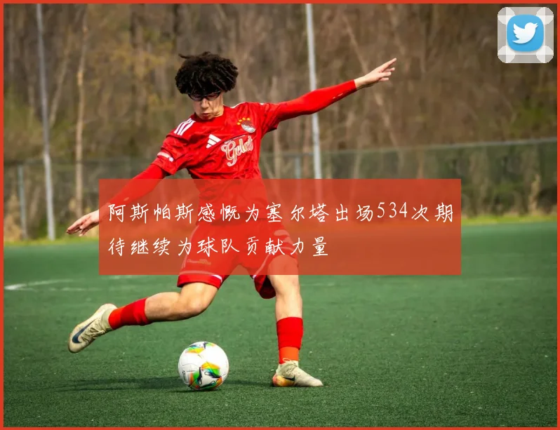 阿斯帕斯感慨为塞尔塔出场534次期待继续为球队贡献力量