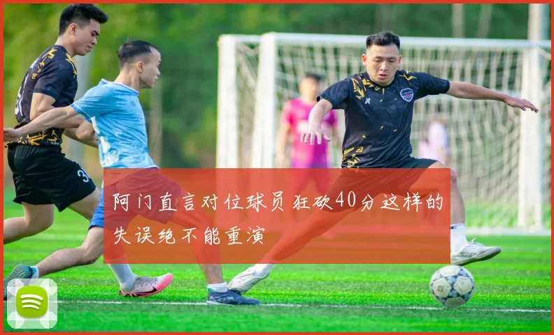 阿门直言对位球员狂砍40分这样的失误绝不能重演