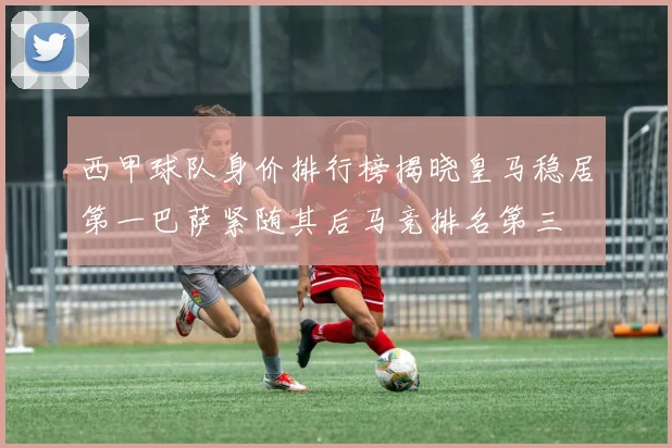 西甲球队身价排行榜揭晓皇马稳居第一巴萨紧随其后马竞排名第三