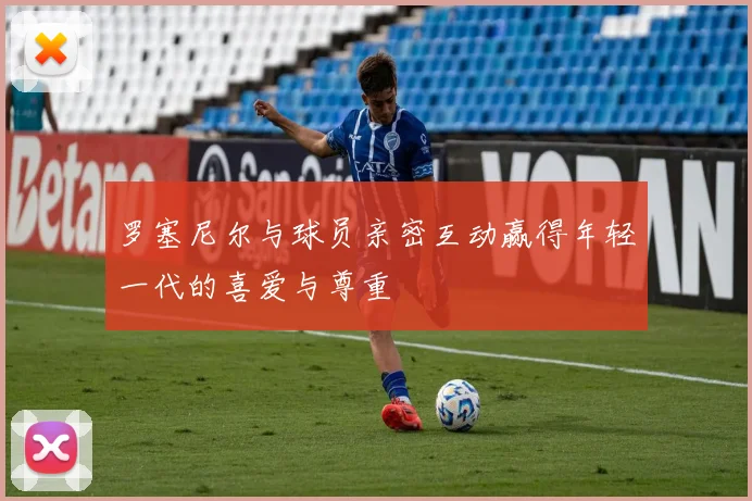 罗塞尼尔与球员亲密互动赢得年轻一代的喜爱与尊重