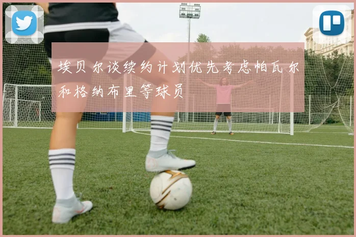 埃贝尔谈续约计划优先考虑帕瓦尔和格纳布里等球员