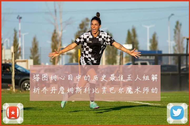 塔图姆心目中的历史最佳五人组解析乔丹詹姆斯科比贾巴尔魔术师的传奇魅力