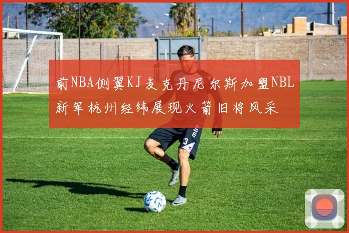 前NBA侧翼KJ麦克丹尼尔斯加盟NBL新军杭州经纬展现火箭旧将风采