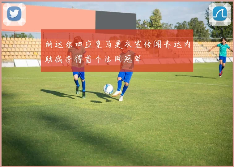 纳达尔回应皇马更衣室传闻齐达内助我夺得首个法网冠军