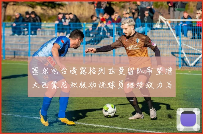 塞尔电台透露格列兹曼留队希望增大西蒙尼积极劝说球员继续效力马竞