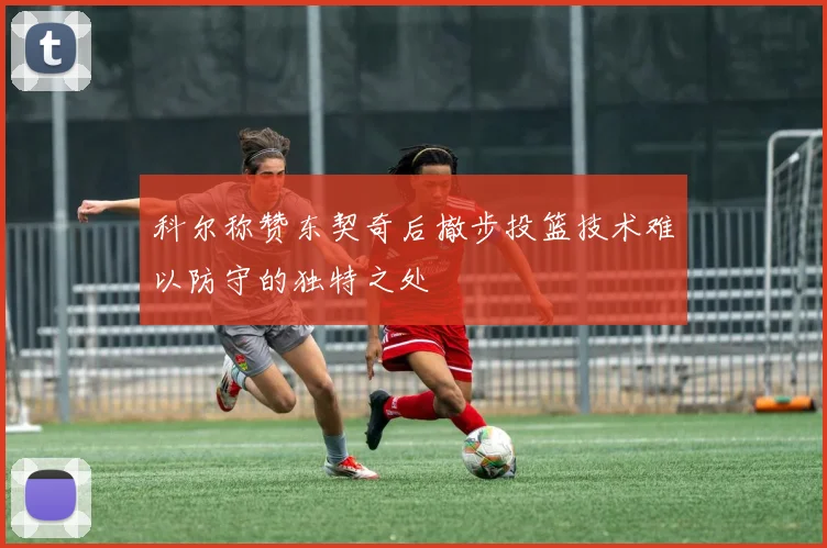 科尔称赞东契奇后撤步投篮技术难以防守的独特之处