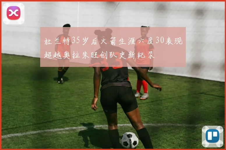 杜兰特35岁后火箭生涯六度30表现超越奥拉朱旺创队史新纪录