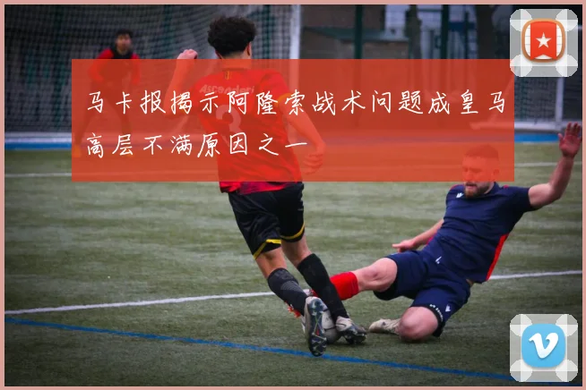 马卡报揭示阿隆索战术问题成皇马高层不满原因之一