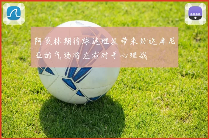 阿莫林期待球迷理发带来好运库尼亚的气场将左右对手心理战