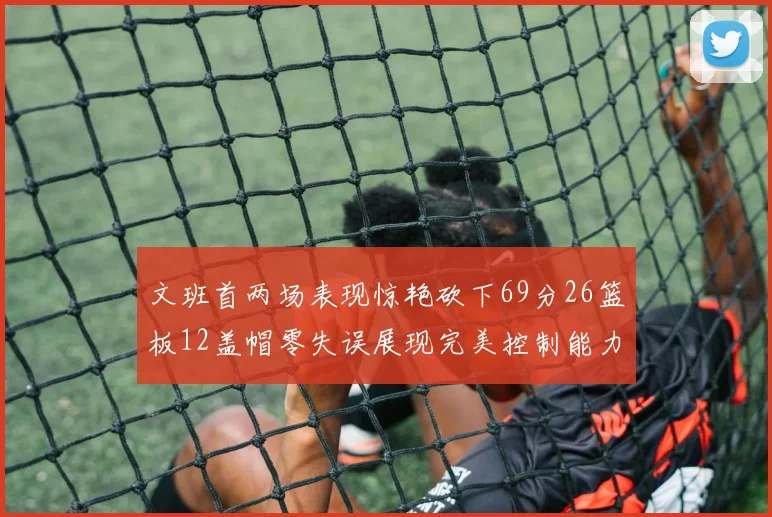 文班首两场表现惊艳砍下69分26篮板12盖帽零失误展现完美控制能力