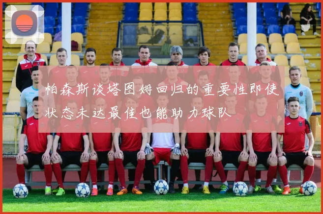帕森斯谈塔图姆回归的重要性即使状态未达最佳也能助力球队