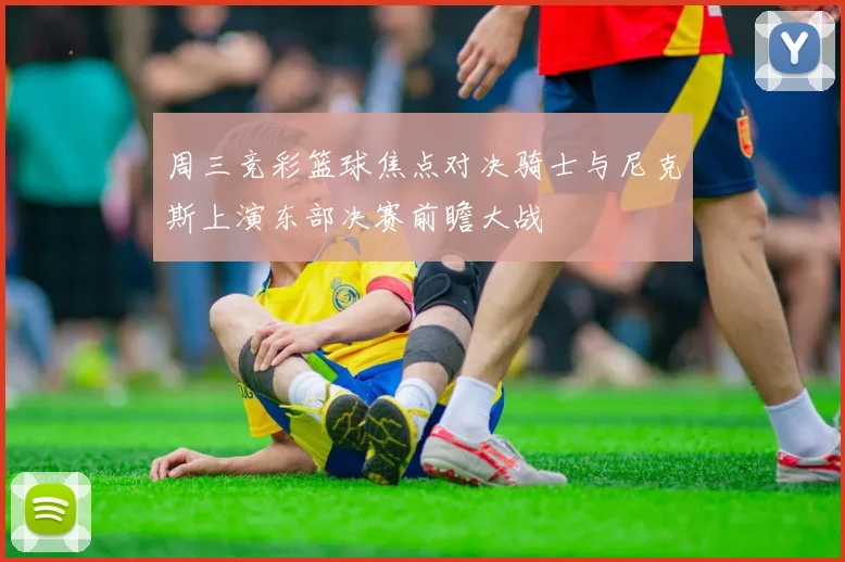 周三竞彩篮球焦点对决骑士与尼克斯上演东部决赛前瞻大战